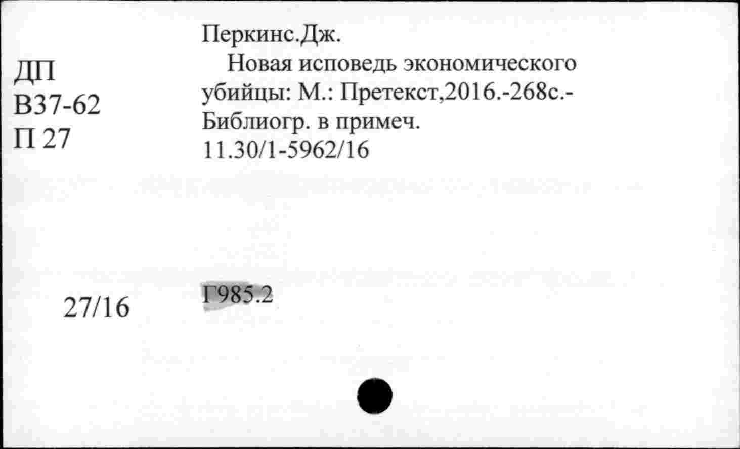 ﻿В37-62
П27
Перкинс.Дж.
Новая исповедь экономического убийцы: М.: Претекст,2016.-268с.-Библиогр. в примеч.
11.30/1-5962/16
27/16
Г985.2